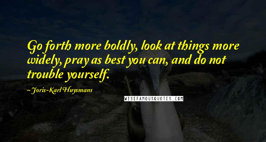 Joris-Karl Huysmans Quotes: Go forth more boldly, look at things more widely, pray as best you can, and do not trouble yourself.