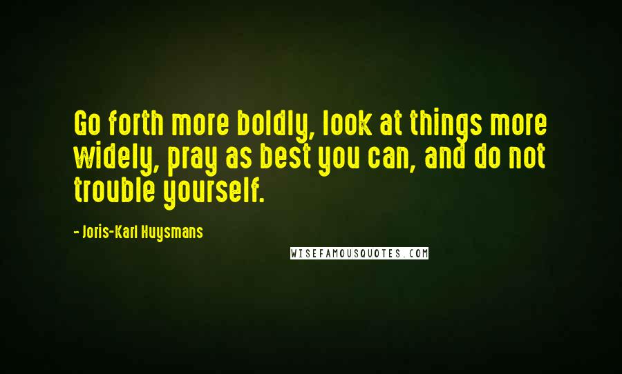 Joris-Karl Huysmans Quotes: Go forth more boldly, look at things more widely, pray as best you can, and do not trouble yourself.