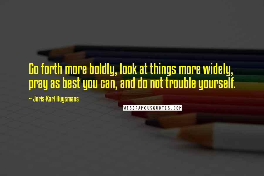 Joris-Karl Huysmans Quotes: Go forth more boldly, look at things more widely, pray as best you can, and do not trouble yourself.