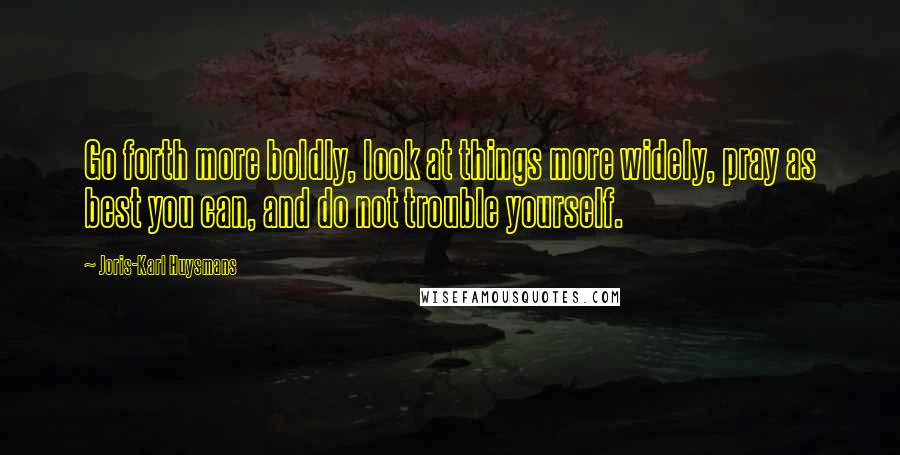 Joris-Karl Huysmans Quotes: Go forth more boldly, look at things more widely, pray as best you can, and do not trouble yourself.