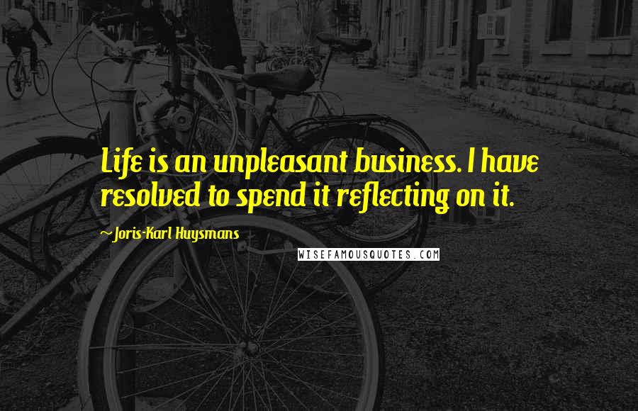 Joris-Karl Huysmans Quotes: Life is an unpleasant business. I have resolved to spend it reflecting on it.