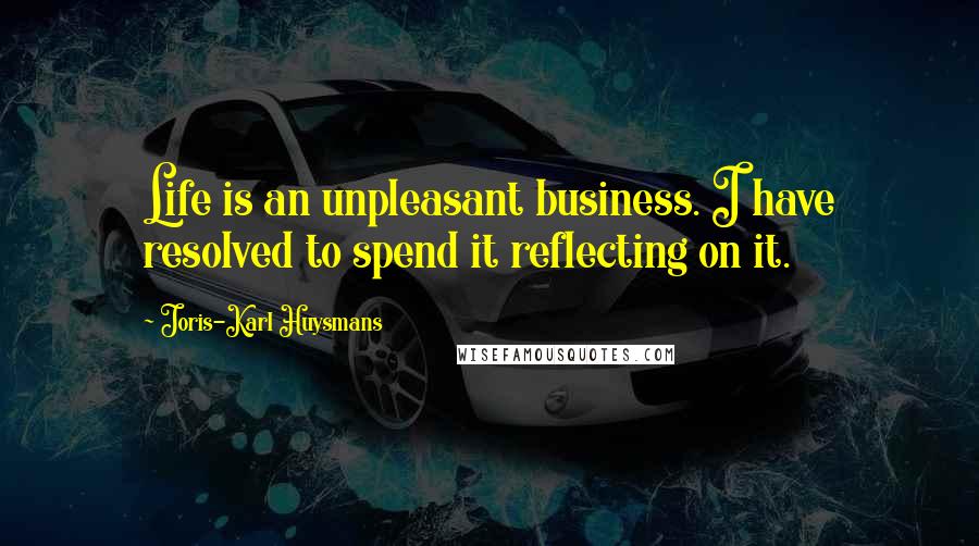 Joris-Karl Huysmans Quotes: Life is an unpleasant business. I have resolved to spend it reflecting on it.