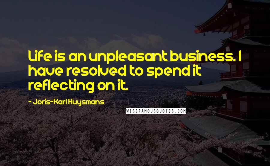 Joris-Karl Huysmans Quotes: Life is an unpleasant business. I have resolved to spend it reflecting on it.