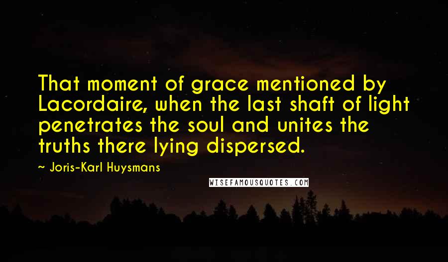 Joris-Karl Huysmans Quotes: That moment of grace mentioned by Lacordaire, when the last shaft of light penetrates the soul and unites the truths there lying dispersed.