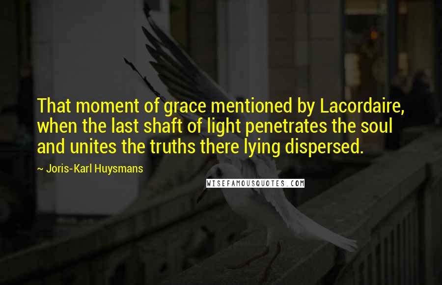 Joris-Karl Huysmans Quotes: That moment of grace mentioned by Lacordaire, when the last shaft of light penetrates the soul and unites the truths there lying dispersed.