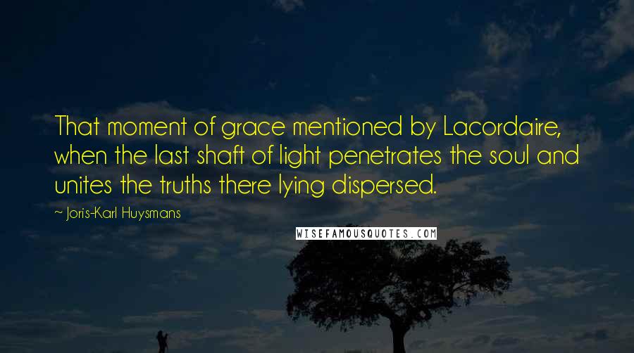 Joris-Karl Huysmans Quotes: That moment of grace mentioned by Lacordaire, when the last shaft of light penetrates the soul and unites the truths there lying dispersed.