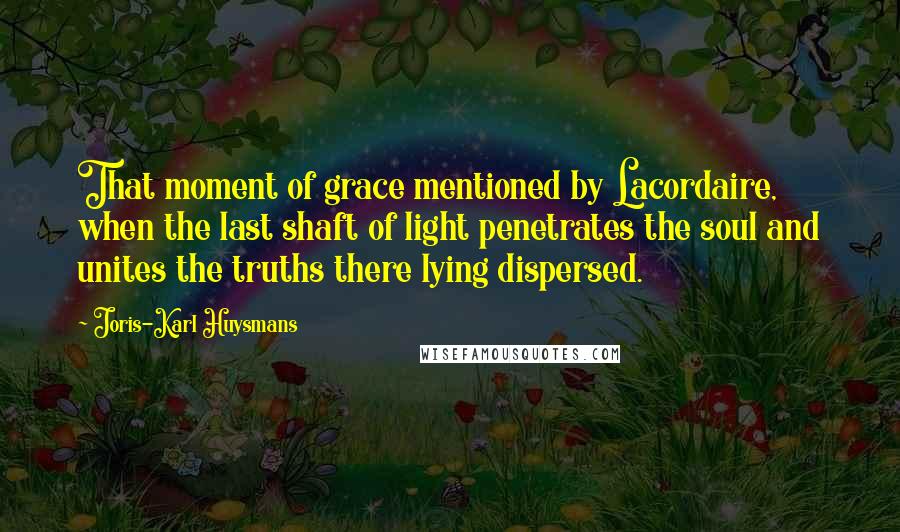 Joris-Karl Huysmans Quotes: That moment of grace mentioned by Lacordaire, when the last shaft of light penetrates the soul and unites the truths there lying dispersed.