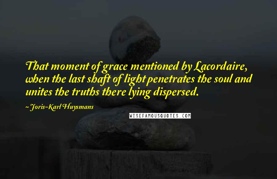 Joris-Karl Huysmans Quotes: That moment of grace mentioned by Lacordaire, when the last shaft of light penetrates the soul and unites the truths there lying dispersed.