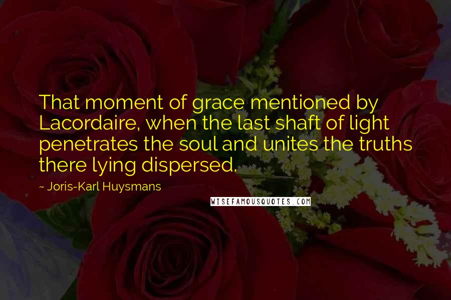 Joris-Karl Huysmans Quotes: That moment of grace mentioned by Lacordaire, when the last shaft of light penetrates the soul and unites the truths there lying dispersed.