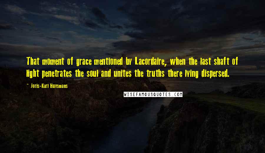 Joris-Karl Huysmans Quotes: That moment of grace mentioned by Lacordaire, when the last shaft of light penetrates the soul and unites the truths there lying dispersed.