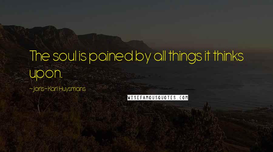 Joris-Karl Huysmans Quotes: The soul is pained by all things it thinks upon.