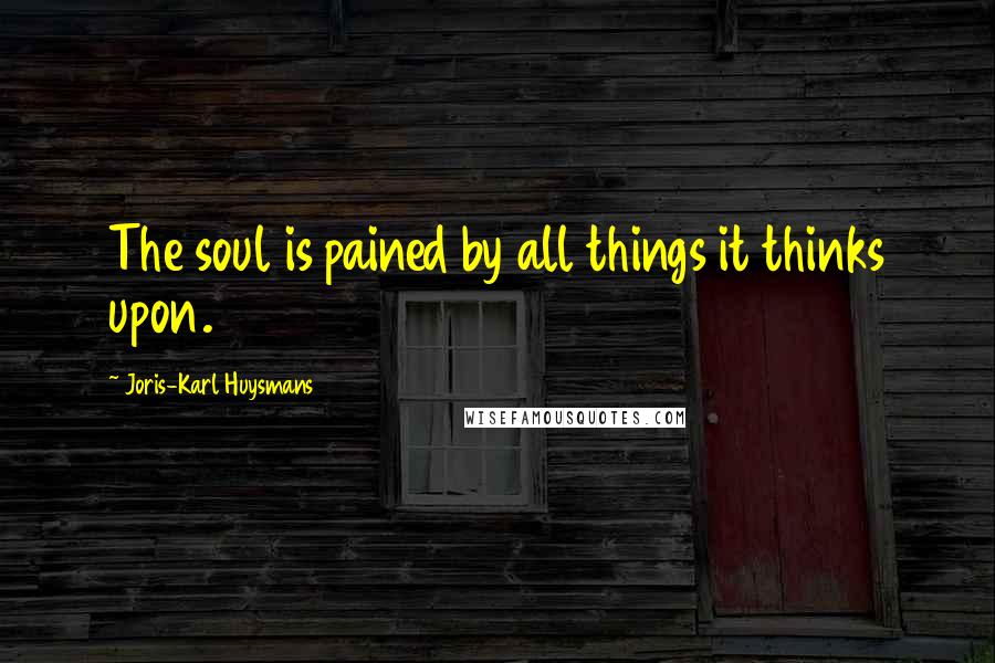 Joris-Karl Huysmans Quotes: The soul is pained by all things it thinks upon.