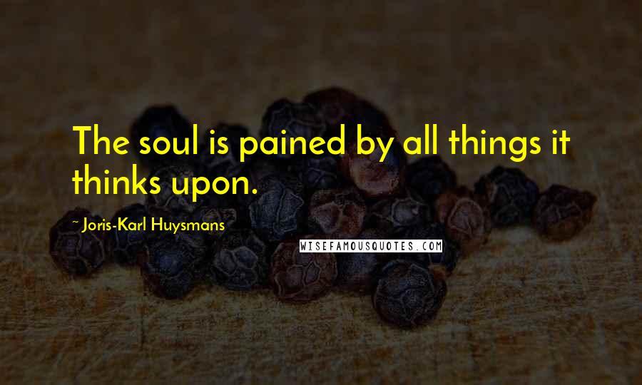 Joris-Karl Huysmans Quotes: The soul is pained by all things it thinks upon.