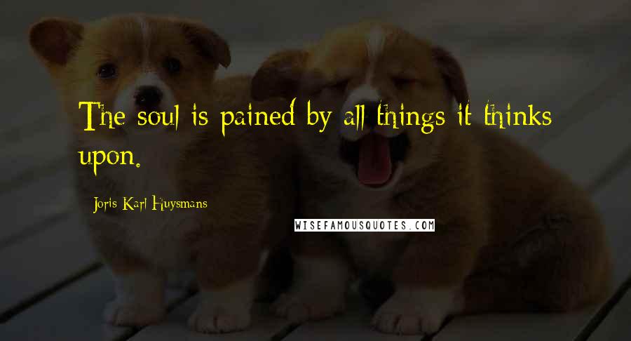 Joris-Karl Huysmans Quotes: The soul is pained by all things it thinks upon.