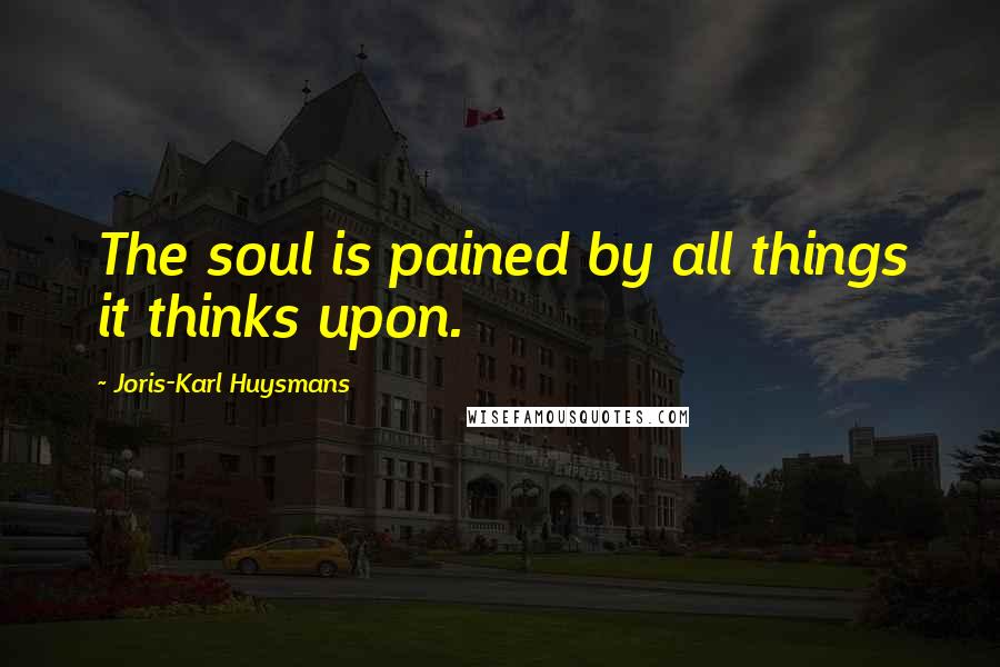 Joris-Karl Huysmans Quotes: The soul is pained by all things it thinks upon.