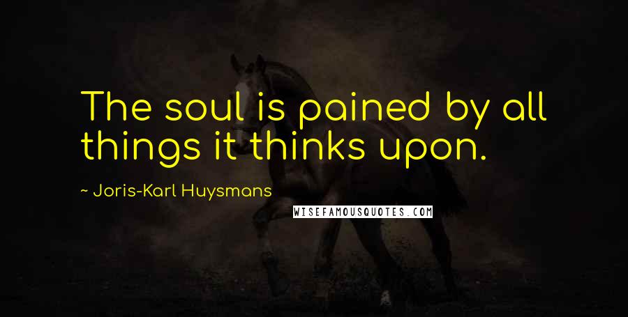 Joris-Karl Huysmans Quotes: The soul is pained by all things it thinks upon.