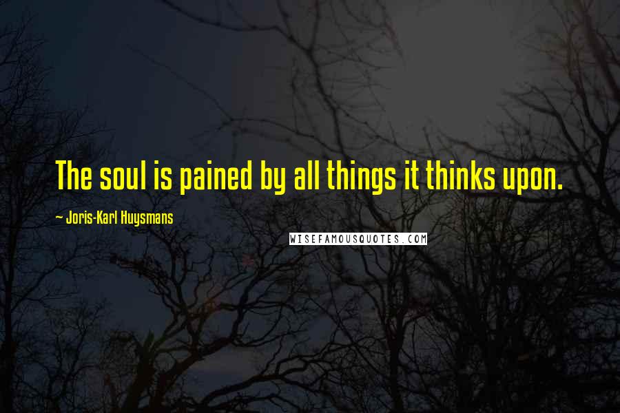 Joris-Karl Huysmans Quotes: The soul is pained by all things it thinks upon.