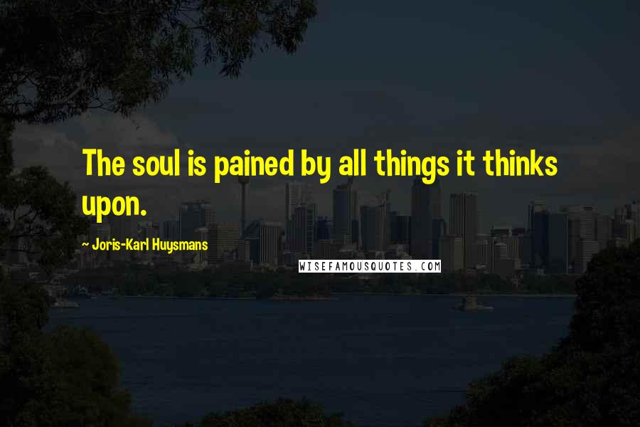 Joris-Karl Huysmans Quotes: The soul is pained by all things it thinks upon.