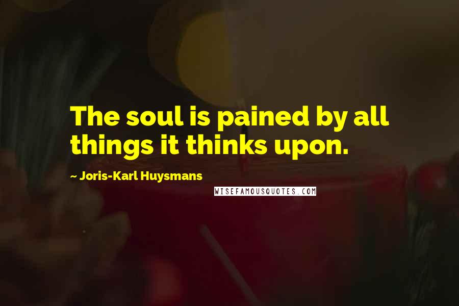 Joris-Karl Huysmans Quotes: The soul is pained by all things it thinks upon.