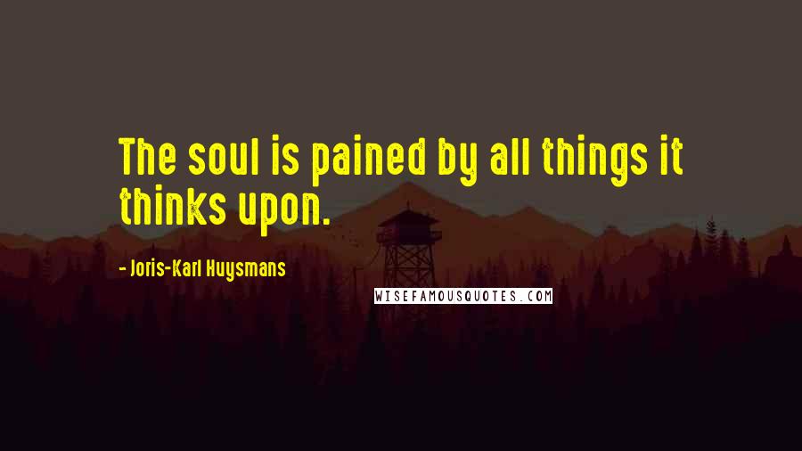 Joris-Karl Huysmans Quotes: The soul is pained by all things it thinks upon.