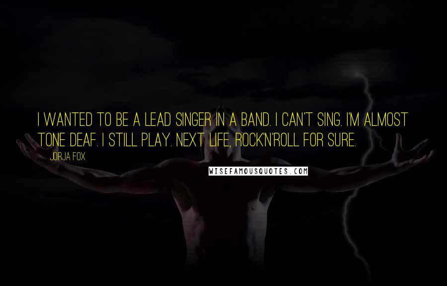 Jorja Fox Quotes: I wanted to be a lead singer in a band. I can't sing. I'm almost tone deaf. I still play. Next life, rock'n'roll for sure.