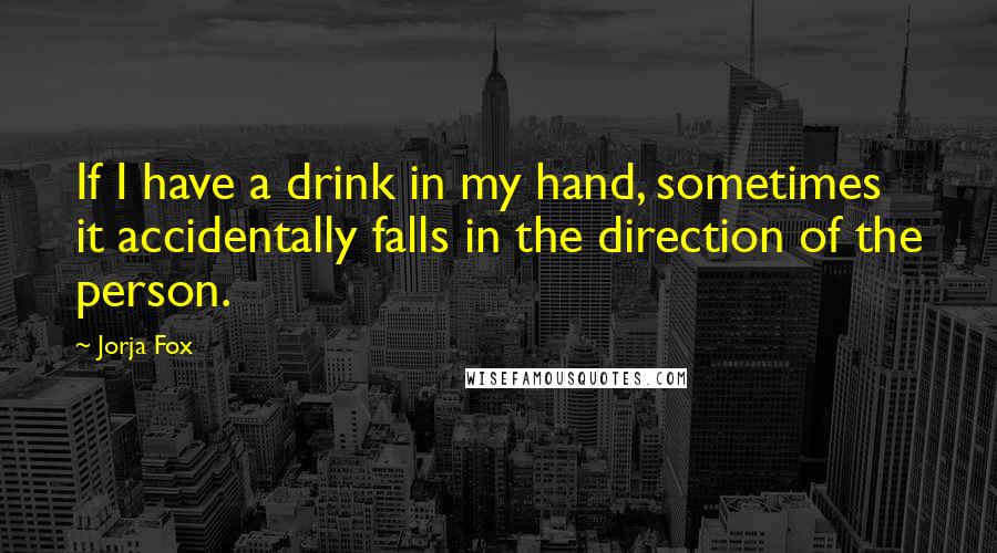 Jorja Fox Quotes: If I have a drink in my hand, sometimes it accidentally falls in the direction of the person.