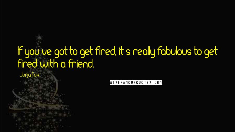 Jorja Fox Quotes: If you've got to get fired, it's really fabulous to get fired with a friend.