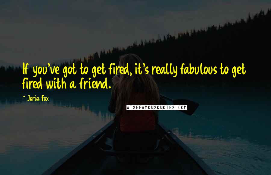 Jorja Fox Quotes: If you've got to get fired, it's really fabulous to get fired with a friend.