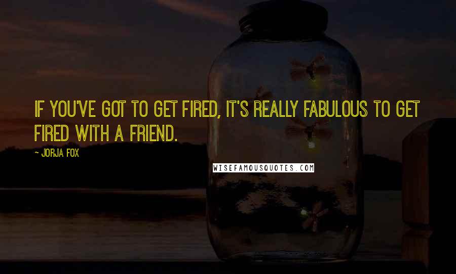 Jorja Fox Quotes: If you've got to get fired, it's really fabulous to get fired with a friend.
