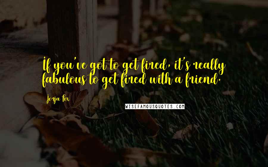 Jorja Fox Quotes: If you've got to get fired, it's really fabulous to get fired with a friend.