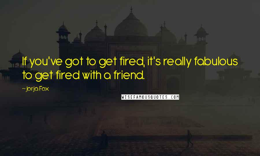 Jorja Fox Quotes: If you've got to get fired, it's really fabulous to get fired with a friend.