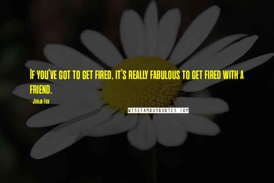 Jorja Fox Quotes: If you've got to get fired, it's really fabulous to get fired with a friend.