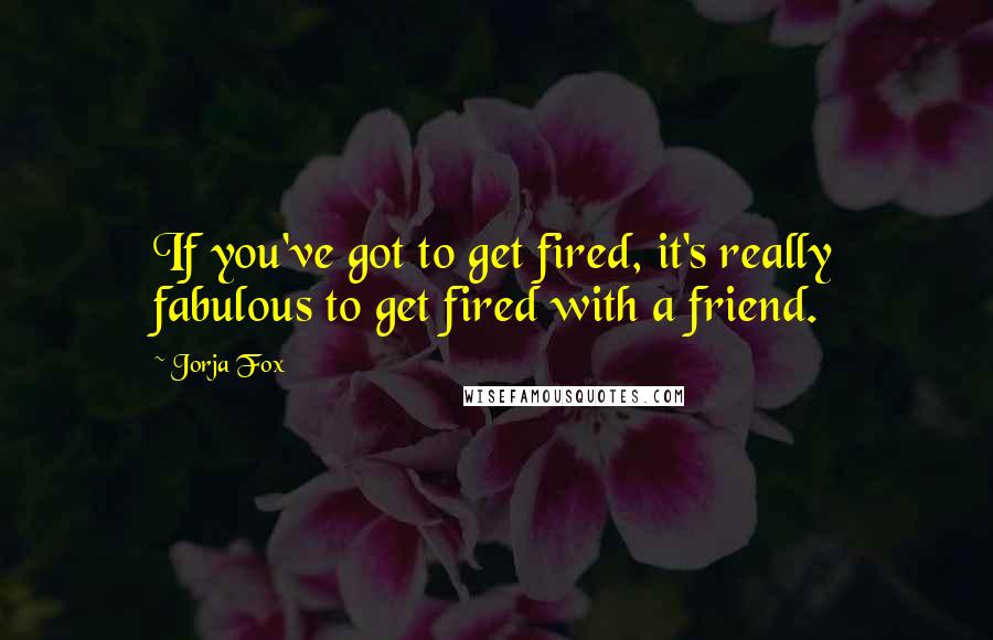 Jorja Fox Quotes: If you've got to get fired, it's really fabulous to get fired with a friend.