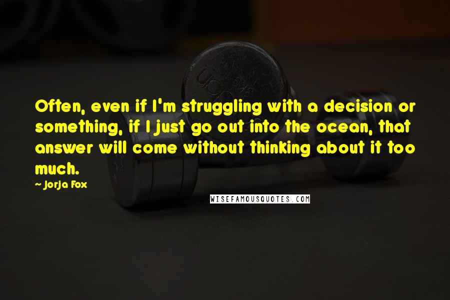 Jorja Fox Quotes: Often, even if I'm struggling with a decision or something, if I just go out into the ocean, that answer will come without thinking about it too much.