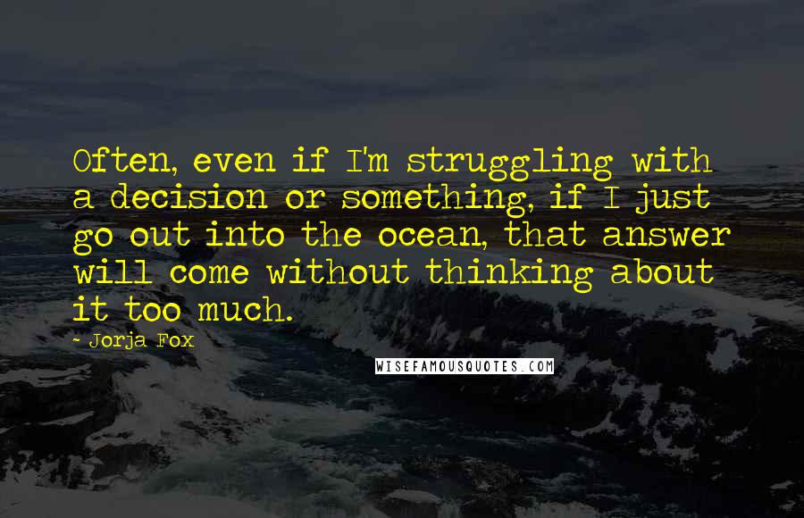 Jorja Fox Quotes: Often, even if I'm struggling with a decision or something, if I just go out into the ocean, that answer will come without thinking about it too much.