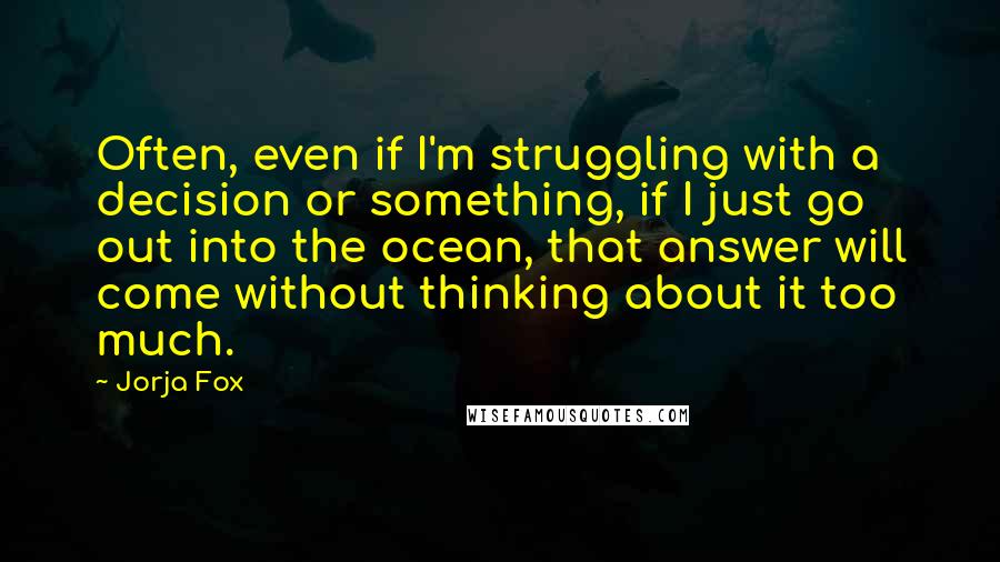 Jorja Fox Quotes: Often, even if I'm struggling with a decision or something, if I just go out into the ocean, that answer will come without thinking about it too much.