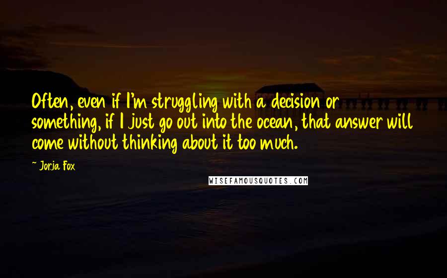 Jorja Fox Quotes: Often, even if I'm struggling with a decision or something, if I just go out into the ocean, that answer will come without thinking about it too much.