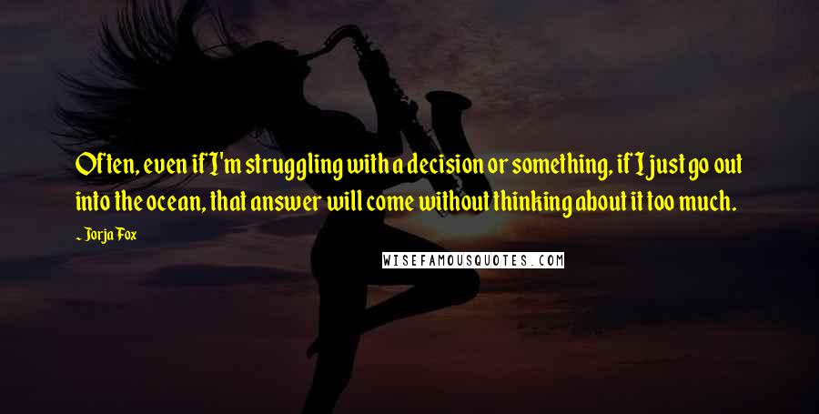 Jorja Fox Quotes: Often, even if I'm struggling with a decision or something, if I just go out into the ocean, that answer will come without thinking about it too much.