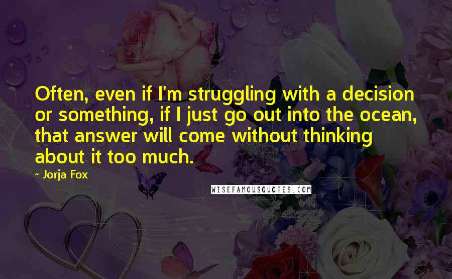 Jorja Fox Quotes: Often, even if I'm struggling with a decision or something, if I just go out into the ocean, that answer will come without thinking about it too much.