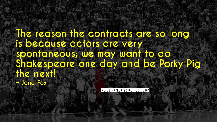 Jorja Fox Quotes: The reason the contracts are so long is because actors are very spontaneous; we may want to do Shakespeare one day and be Porky Pig the next!