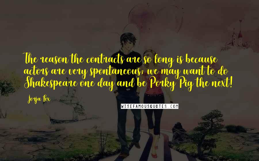 Jorja Fox Quotes: The reason the contracts are so long is because actors are very spontaneous; we may want to do Shakespeare one day and be Porky Pig the next!