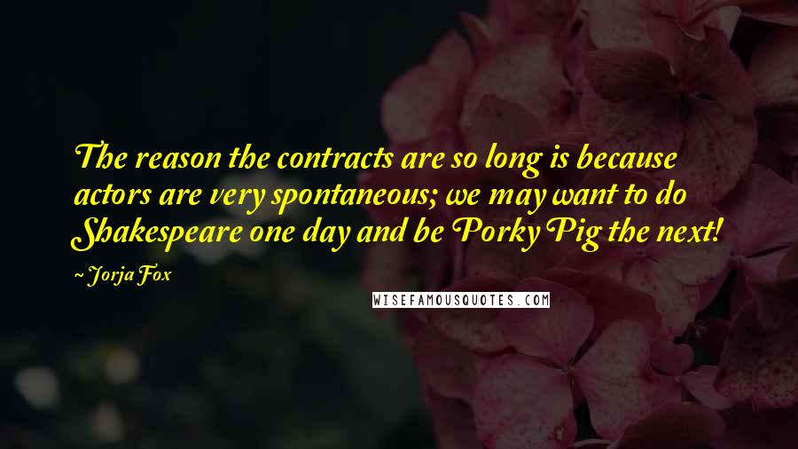 Jorja Fox Quotes: The reason the contracts are so long is because actors are very spontaneous; we may want to do Shakespeare one day and be Porky Pig the next!