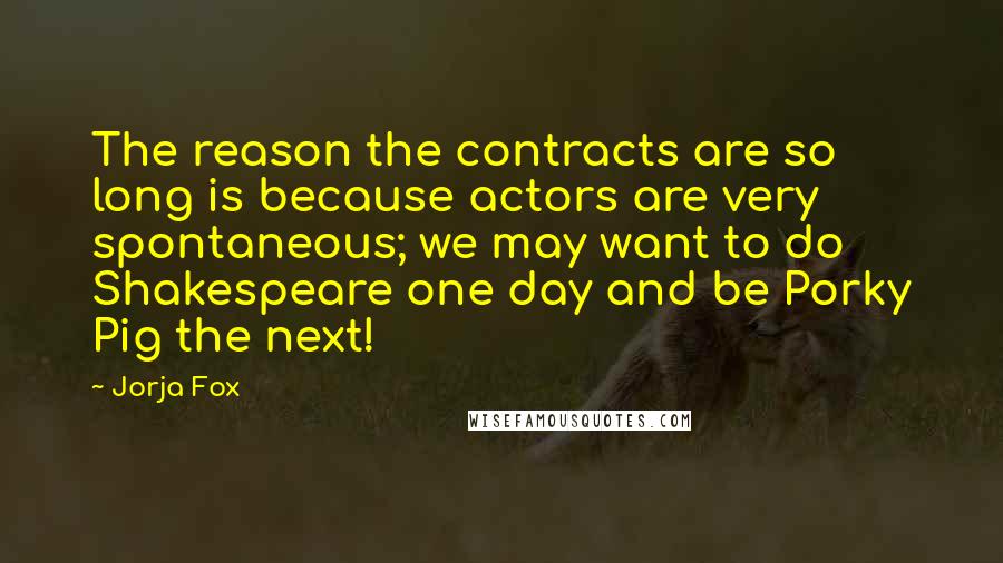 Jorja Fox Quotes: The reason the contracts are so long is because actors are very spontaneous; we may want to do Shakespeare one day and be Porky Pig the next!