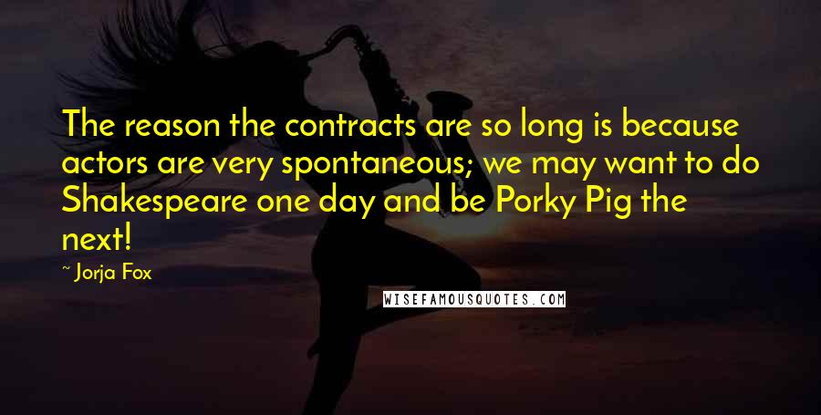 Jorja Fox Quotes: The reason the contracts are so long is because actors are very spontaneous; we may want to do Shakespeare one day and be Porky Pig the next!