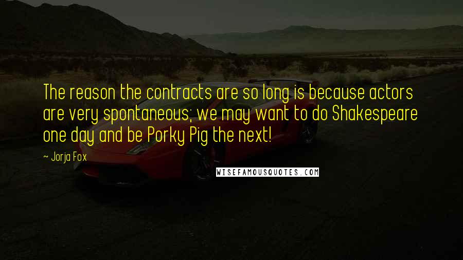 Jorja Fox Quotes: The reason the contracts are so long is because actors are very spontaneous; we may want to do Shakespeare one day and be Porky Pig the next!