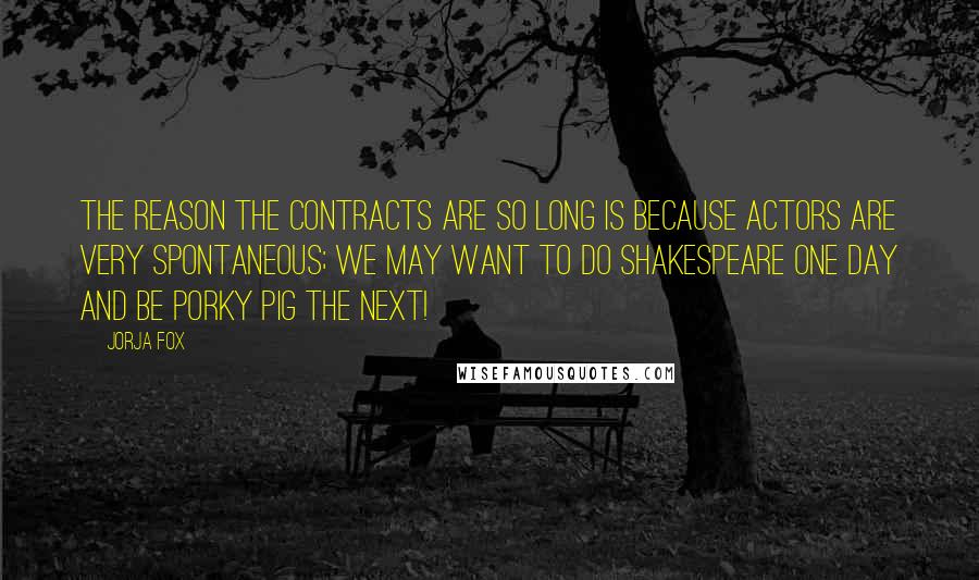 Jorja Fox Quotes: The reason the contracts are so long is because actors are very spontaneous; we may want to do Shakespeare one day and be Porky Pig the next!