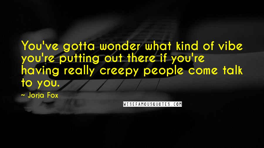 Jorja Fox Quotes: You've gotta wonder what kind of vibe you're putting out there if you're having really creepy people come talk to you.