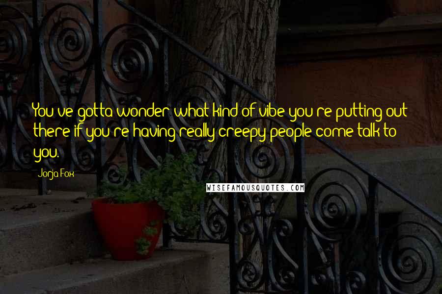 Jorja Fox Quotes: You've gotta wonder what kind of vibe you're putting out there if you're having really creepy people come talk to you.