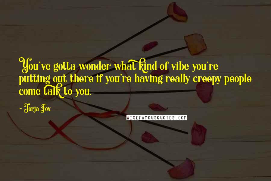 Jorja Fox Quotes: You've gotta wonder what kind of vibe you're putting out there if you're having really creepy people come talk to you.