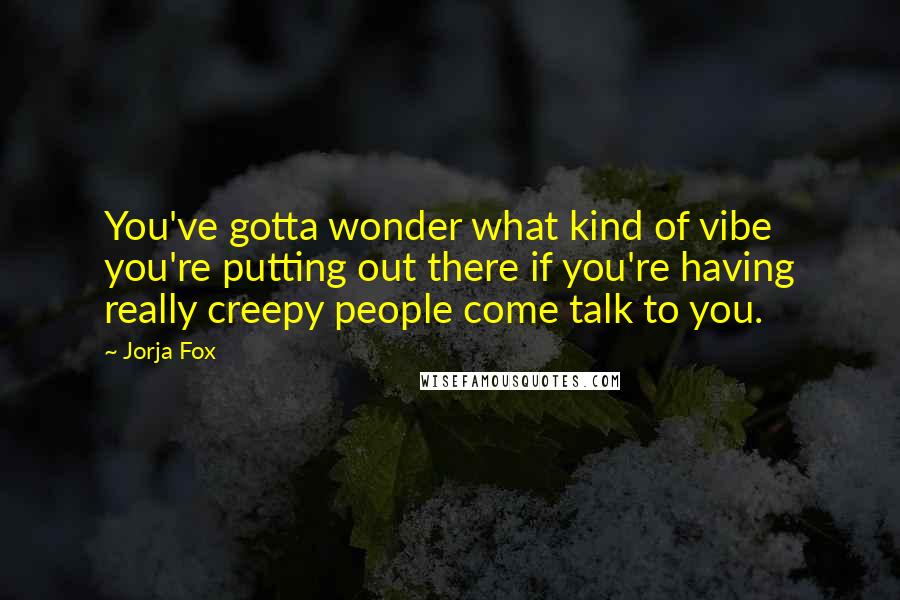 Jorja Fox Quotes: You've gotta wonder what kind of vibe you're putting out there if you're having really creepy people come talk to you.
